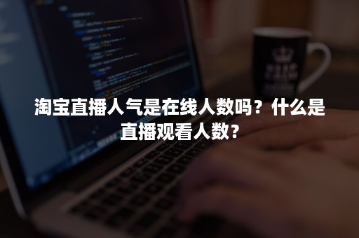 淘宝直播人气是在线人数吗？什么是直播观看人数？