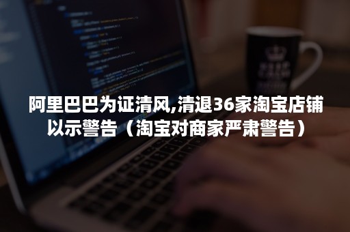 阿里巴巴为证清风,清退36家淘宝店铺以示警告（淘宝对商家严肃警告）