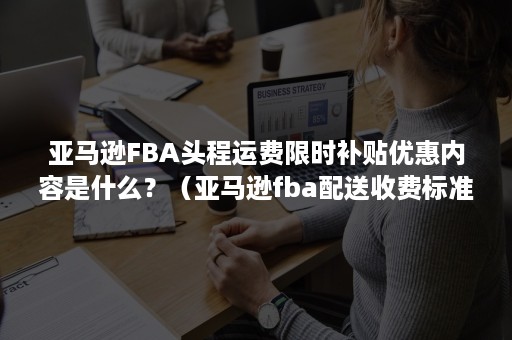 亚马逊FBA头程运费限时补贴优惠内容是什么？（亚马逊fba配送收费标准）