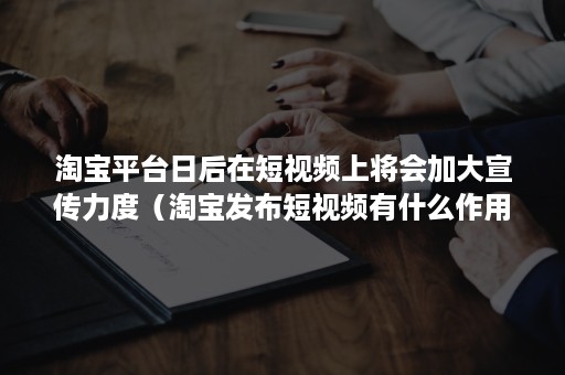 淘宝平台日后在短视频上将会加大宣传力度（淘宝发布短视频有什么作用）