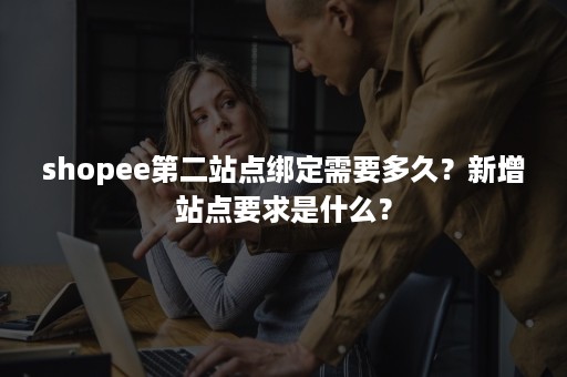 shopee第二站点绑定需要多久？新增站点要求是什么？