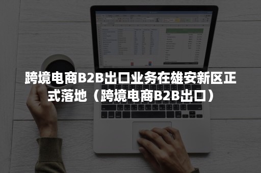 跨境电商B2B出口业务在雄安新区正式落地（跨境电商B2B出口）