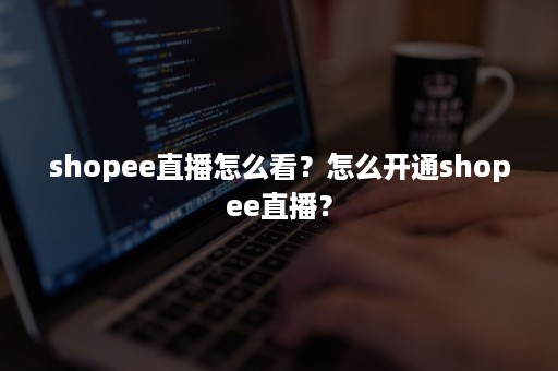 shopee直播怎么看？怎么开通shopee直播？