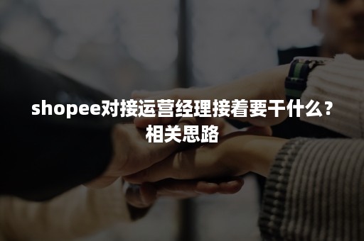 shopee对接运营经理接着要干什么？相关思路