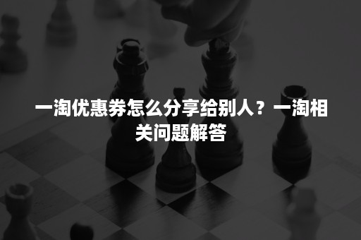 一淘优惠券怎么分享给别人？一淘相关问题解答