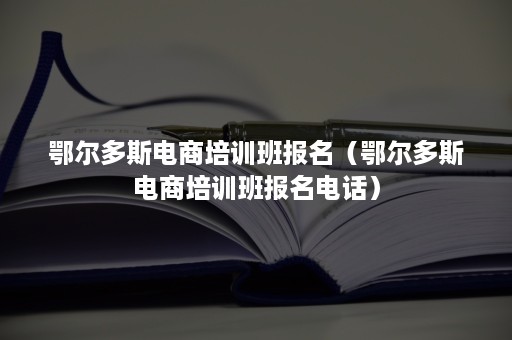 鄂尔多斯电商培训班报名（鄂尔多斯电商培训班报名电话）