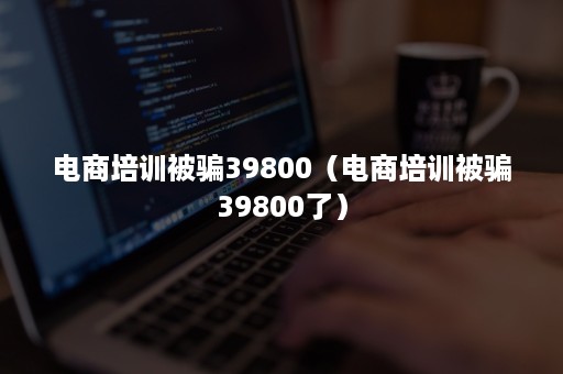 电商培训被骗39800（电商培训被骗39800了）