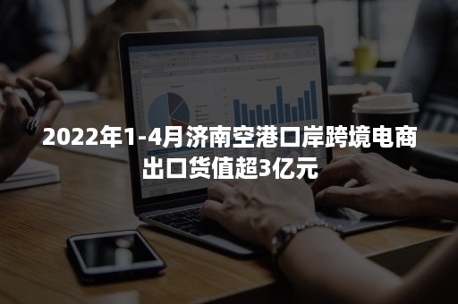 2022年1-4月济南空港口岸跨境电商出口货值超3亿元