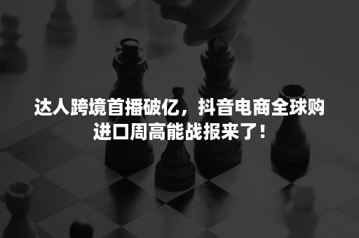 达人跨境首播破亿，抖音电商全球购进口周高能战报来了！