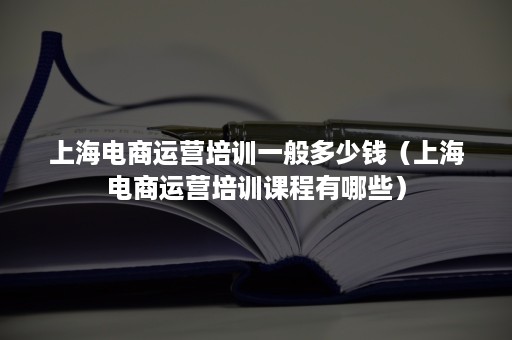 上海电商运营培训一般多少钱（上海电商运营培训课程有哪些）