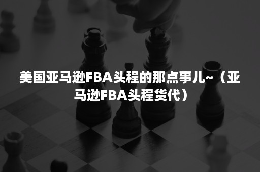 美国亚马逊FBA头程的那点事儿~（亚马逊FBA头程货代）