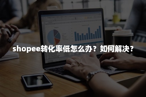 shopee转化率低怎么办？如何解决？