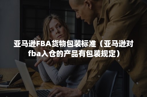 亚马逊FBA货物包装标准（亚马逊对fba入仓的产品有包装规定）