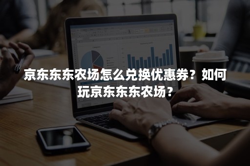 京东东东农场怎么兑换优惠券？如何玩京东东东农场？