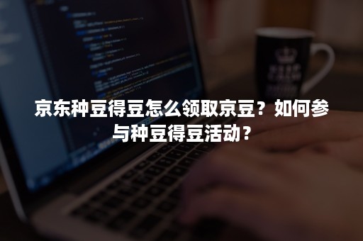 京东种豆得豆怎么领取京豆？如何参与种豆得豆活动？