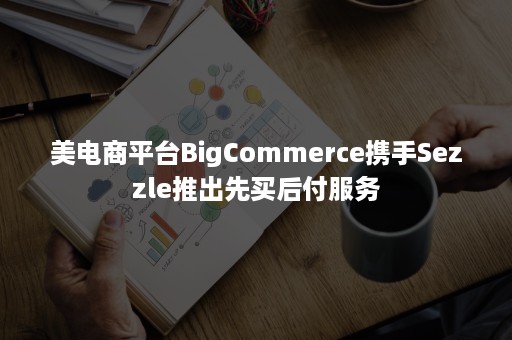 美电商平台BigCommerce携手Sezzle推出先买后付服务