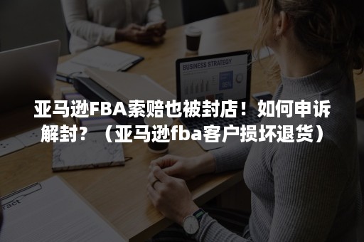 亚马逊FBA索赔也被封店！如何申诉解封？（亚马逊fba客户损坏退货）