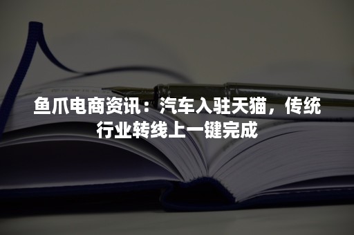 鱼爪电商资讯：汽车入驻天猫，传统行业转线上一键完成