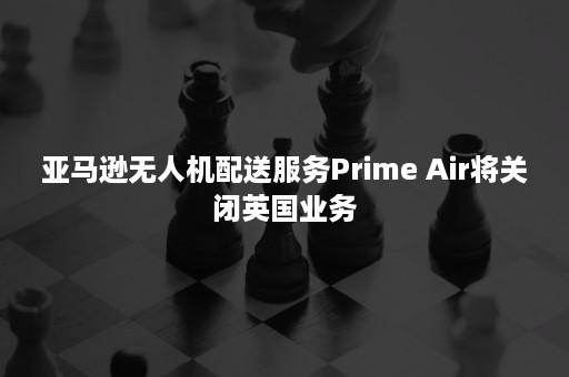 亚马逊无人机配送服务Prime Air将关闭英国业务