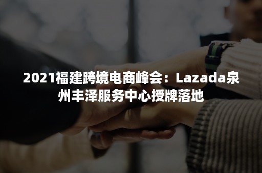 2021福建跨境电商峰会：Lazada泉州丰泽服务中心授牌落地