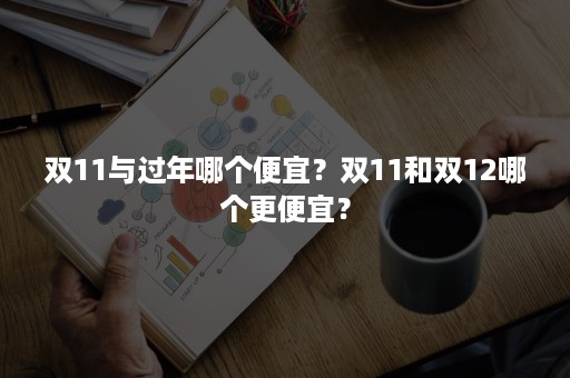 双11与过年哪个便宜？双11和双12哪个更便宜？