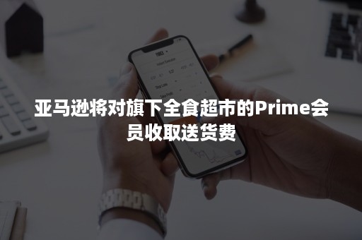 亚马逊将对旗下全食超市的Prime会员收取送货费