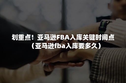 划重点！亚马逊FBA入库关键时间点（亚马逊fba入库要多久）