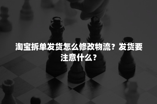 淘宝拆单发货怎么修改物流？发货要注意什么？