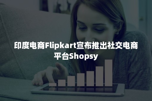 印度电商Flipkart宣布推出社交电商平台Shopsy