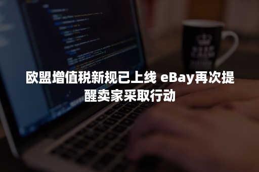 欧盟增值税新规已上线 eBay再次提醒卖家采取行动