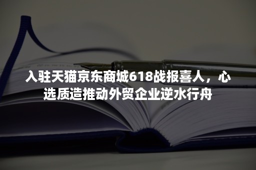 入驻天猫京东商城618战报喜人，心选质造推动外贸企业逆水行舟