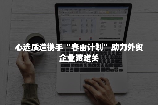 心选质造携手“春雷计划”助力外贸企业渡难关