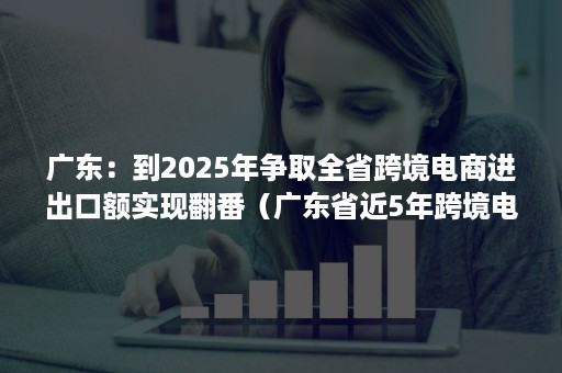 广东：到2025年争取全省跨境电商进出口额实现翻番（广东省近5年跨境电商数据）