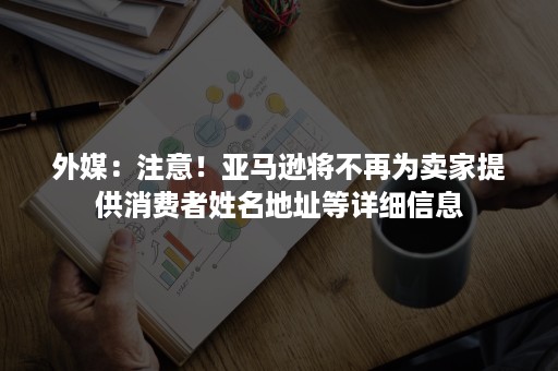 外媒：注意！亚马逊将不再为卖家提供消费者姓名地址等详细信息