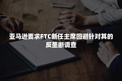 亚马逊要求FTC新任主席回避针对其的反垄断调查