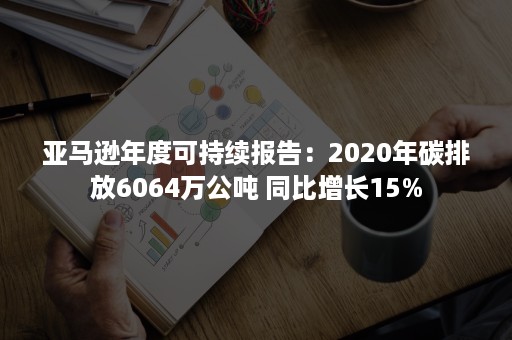 亚马逊年度可持续报告：2020年碳排放6064万公吨 同比增长15%