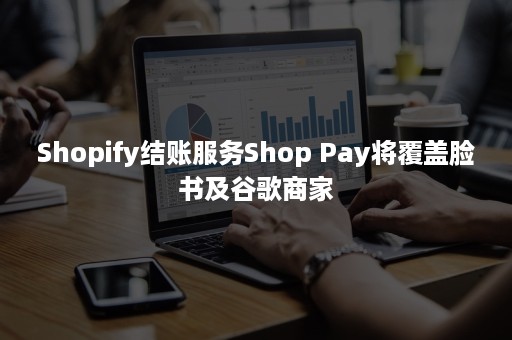 Shopify结账服务Shop Pay将覆盖脸书及谷歌商家