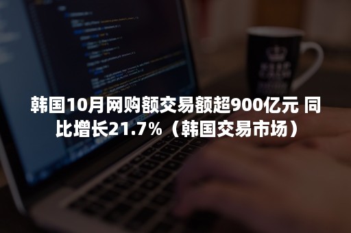 韩国10月网购额交易额超900亿元 同比增长21.7%（韩国交易市场）