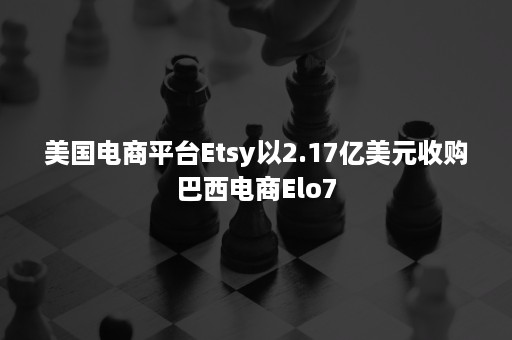 美国电商平台Etsy以2.17亿美元收购巴西电商Elo7