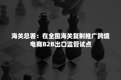 海关总署：在全国海关复制推广跨境电商B2B出口监管试点