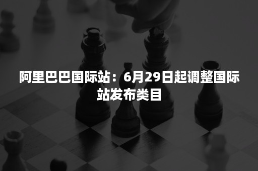 阿里巴巴国际站：6月29日起调整国际站发布类目