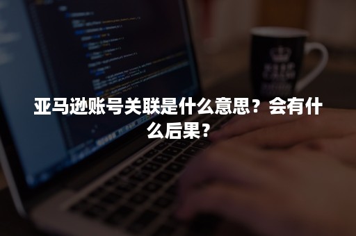 亚马逊账号关联是什么意思？会有什么后果？