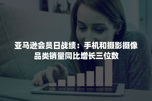 亚马逊会员日战绩：手机和摄影摄像品类销量同比增长三位数