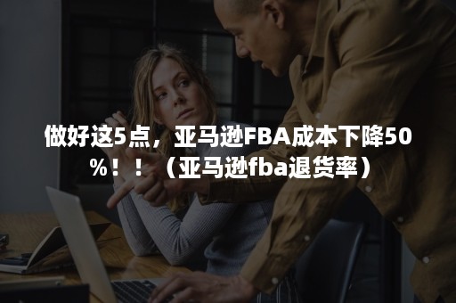 做好这5点，亚马逊FBA成本下降50%！！（亚马逊fba退货率）