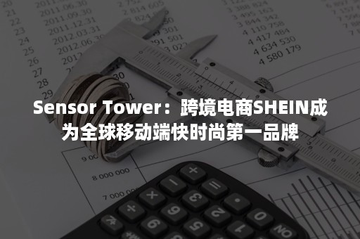 Sensor Tower：跨境电商SHEIN成为全球移动端快时尚第一品牌