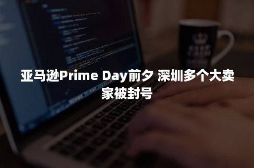 亚马逊Prime Day前夕 深圳多个大卖家被封号