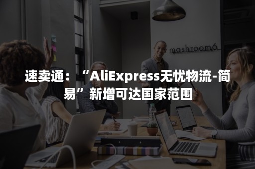 速卖通：“AliExpress无忧物流-简易”新增可达国家范围