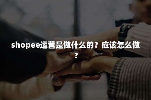 shopee运营是做什么的？应该怎么做？