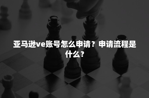 亚马逊ve账号怎么申请？申请流程是什么？