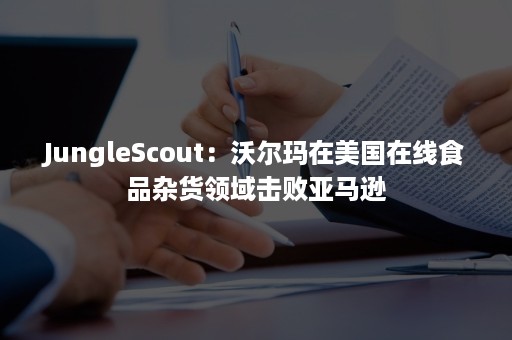 JungleScout：沃尔玛在美国在线食品杂货领域击败亚马逊